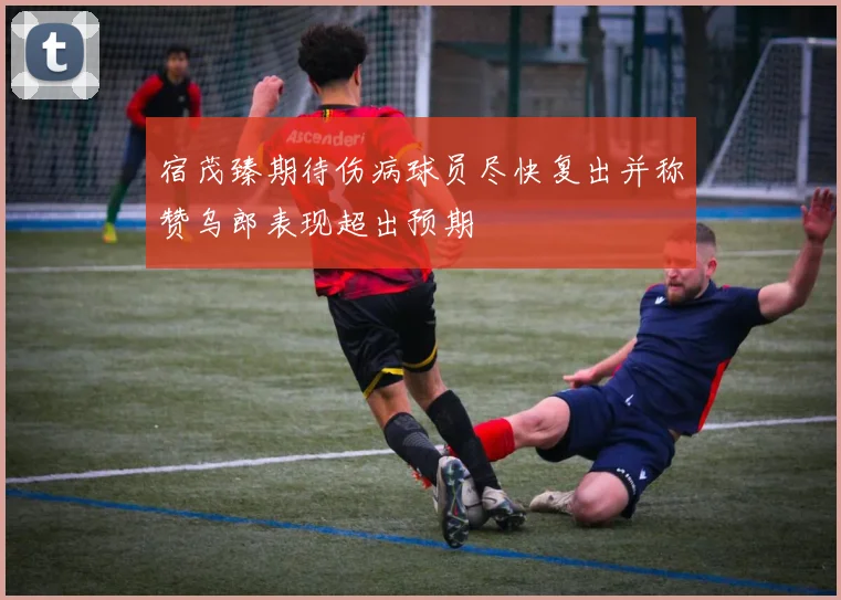宿茂臻期待伤病球员尽快复出并称赞乌郎表现超出预期