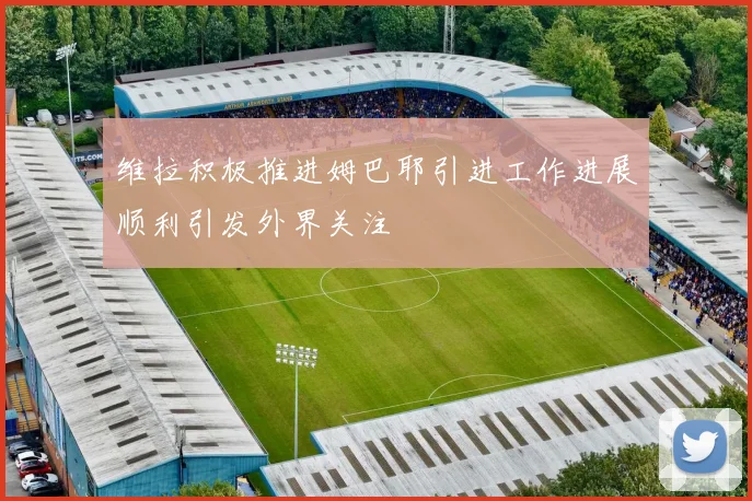 维拉积极推进姆巴耶引进工作进展顺利引发外界关注