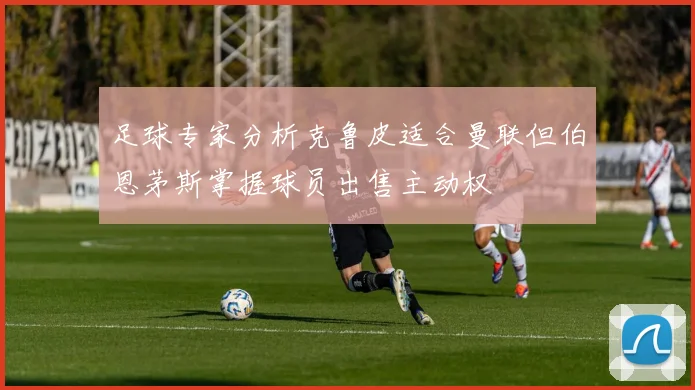 足球专家分析克鲁皮适合曼联但伯恩茅斯掌握球员出售主动权