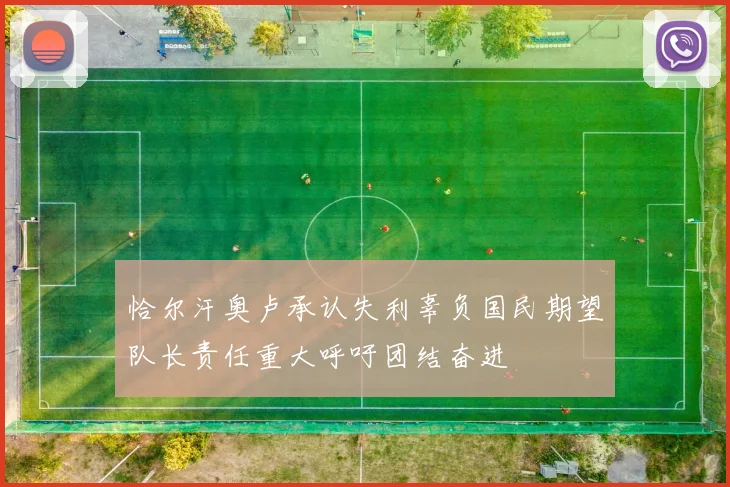 恰尔汗奥卢承认失利辜负国民期望队长责任重大呼吁团结奋进