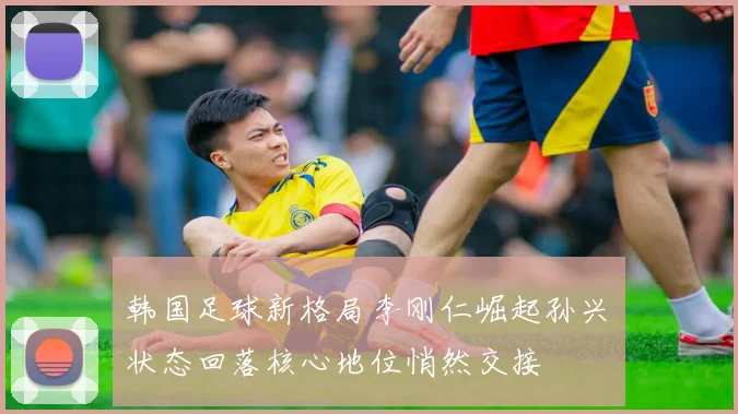 韩国足球新格局李刚仁崛起孙兴慜状态回落核心地位悄然交接