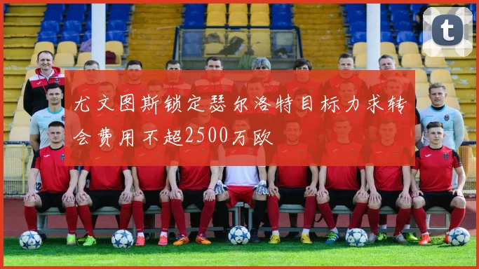 尤文图斯锁定瑟尔洛特目标力求转会费用不超2500万欧