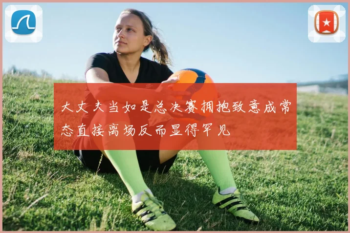 大丈夫当如是总决赛拥抱致意成常态直接离场反而显得罕见