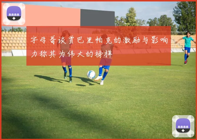 字母哥谈贾巴里帕克的激励与影响力称其为伟大的榜样
