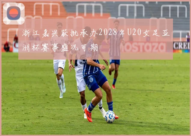 浙江嘉兴获批承办2028年U20女足亚洲杯赛事盛况可期