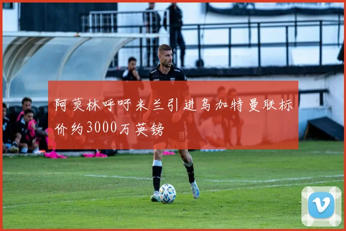 阿莫林呼吁米兰引进乌加特曼联标价约3000万英镑