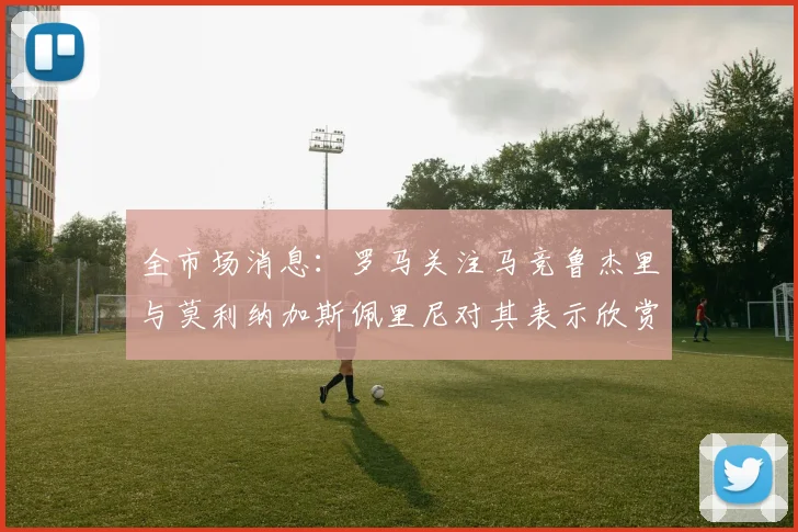 全市场消息:罗马关注马竞鲁杰里与莫利纳加斯佩里尼对其表示欣赏