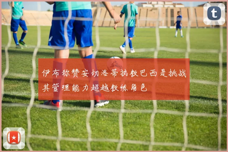 伊布称赞安切洛蒂执教巴西是挑战其管理能力超越教练角色