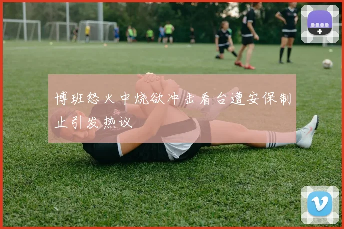 博班怒火中烧欲冲击看台遭安保制止引发热议