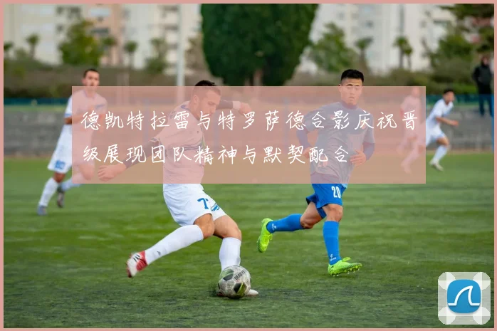 德凯特拉雷与特罗萨德合影庆祝晋级展现团队精神与默契配合