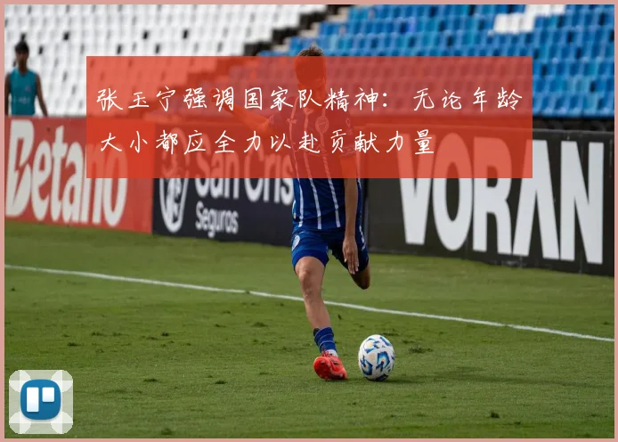 张玉宁强调国家队精神：无论年龄大小都应全力以赴贡献力量