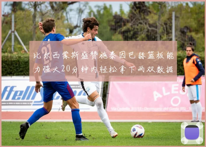 比尔西蒙斯盛赞施泰因巴赫篮板能力强大20分钟内轻松拿下两双数据