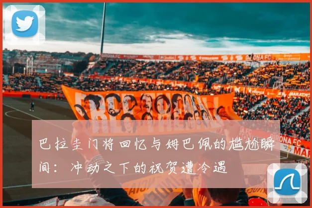 巴拉圭门将回忆与姆巴佩的尴尬瞬间：冲动之下的祝贺遭冷遇
